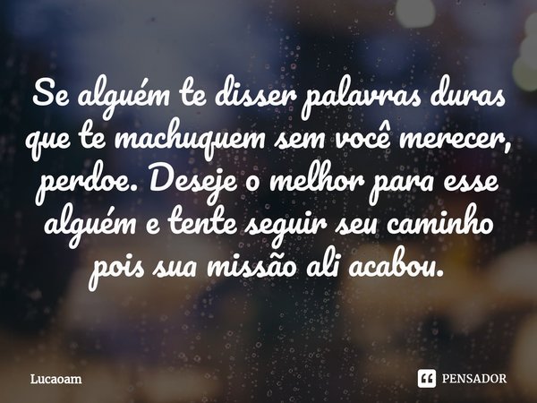 ⁠Se alguém te disser palavras duras que te machuquem sem você merecer,
perdoe. Deseje o melhor para esse alguém e tente seguir seu caminho pois sua missão ali a... Frase de Lucaoam.