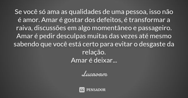 Se você só ama as qualidades de uma pessoa, isso não é amor. Amar é gostar dos defeitos, é transformar a raiva, discussões em algo momentâneo e passageiro. Amar... Frase de Lucaoam.