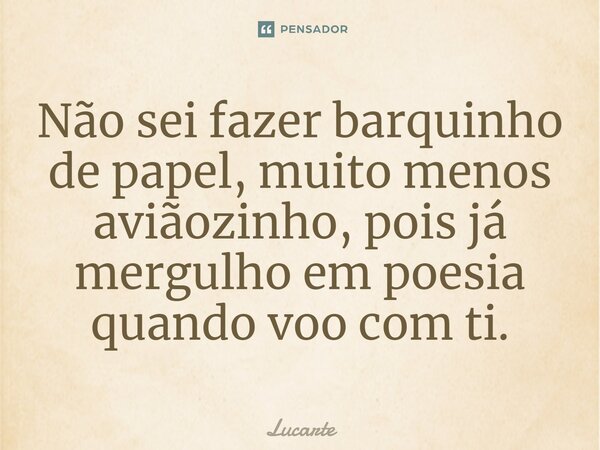 ⁠Não sei fazer barquinho de papel, muito menos aviãozinho, pois já mergulho em poesia quando voo com ti.... Frase de Lucarte.