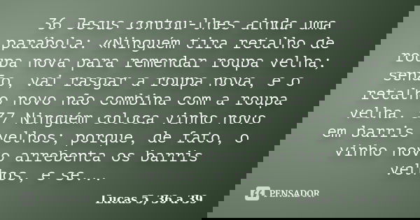 36 Jesus contou-lhes ainda uma parábola: «Ninguém tira retalho de roupa nova para remendar roupa velha; senão, vai rasgar a roupa nova, e o retalho novo não com... Frase de Lucas 5, 36 a 39.