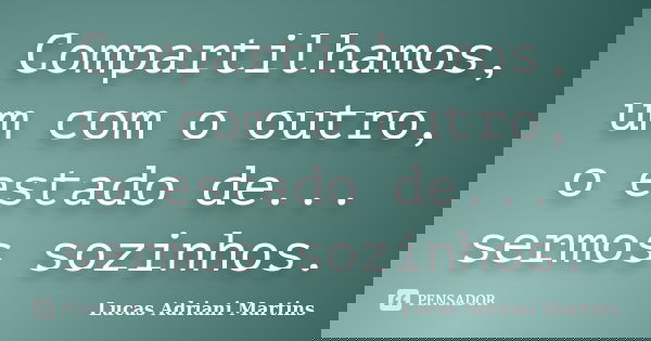Compartilhamos, um com o outro, o estado de... sermos sozinhos.... Frase de Lucas Adriani Martins.
