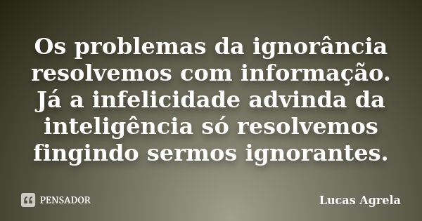 Os problemas da ignorância resolvemos com informação. Já a infelicidade advinda da inteligência só resolvemos fingindo sermos ignorantes.... Frase de Lucas Agrela.