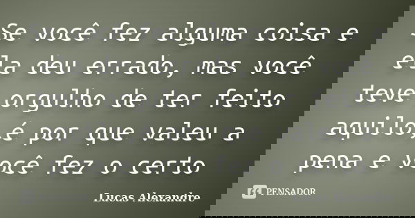 Se você fez alguma coisa e ela deu errado, mas você teve orgulho de ter feito aquilo,é por que valeu a pena e você fez o certo... Frase de Lucas Alexandre.
