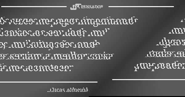 As vezes me pego imaginando mil coisas ao seu lado, mil lugares, mil situações onde todas elas seriam a melhor coisa que poderia me acontecer.... Frase de Lucas Almeida.
