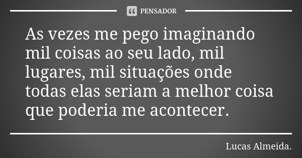 As vezes me pego imaginando mil coisas ao seu lado, mil lugares, mil situações onde todas elas seriam a melhor coisa que poderia me acontecer.... Frase de Lucas Almeida.