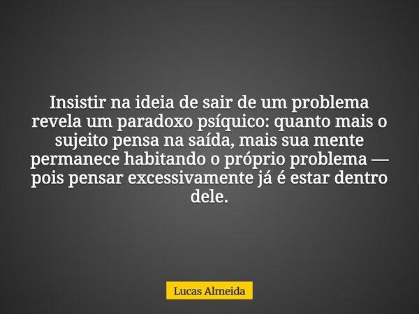 Insistir na ideia de sair de um problema revela um paradoxo psíquico: quanto mais o sujeito pensa na saída, mais sua mente permanece habitando o próprio problem... Frase de Lucas Almeida.