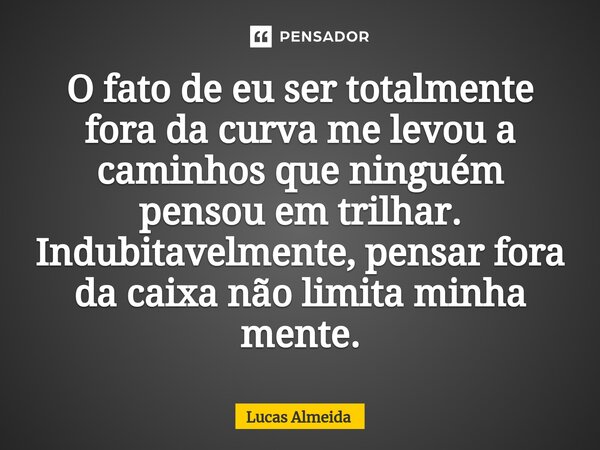 ⁠O fato de eu ser totalmente fora da curva me levou a caminhos que ninguém pensou em trilhar. Indubitavelmente, pensar fora da caixa não limita minha mente.... Frase de Lucas Almeida.