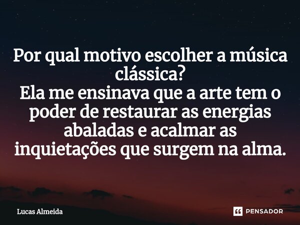 ⁠Por qual motivo escolher a música clássica? Ela me ensinava que a arte tem o poder de restaurar as energias abaladas e acalmar as inquietações que surgem na al... Frase de Lucas Almeida.