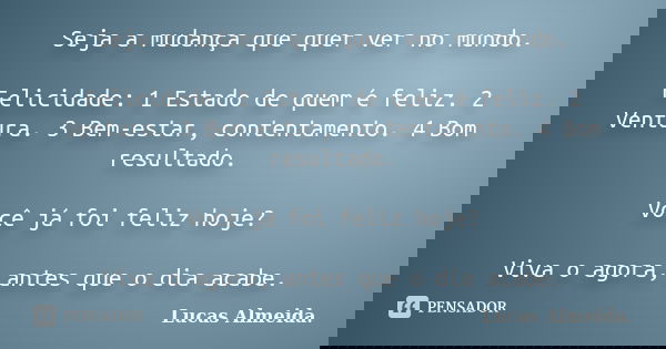 Seja a mudança que quer ver no mundo. Felicidade: 1 Estado de quem é feliz. 2 Ventura. 3 Bem-estar, contentamento. 4 Bom resultado. Você já foi feliz hoje? Viva... Frase de Lucas Almeida..