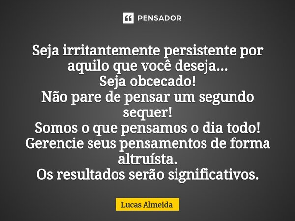 ⁠Seja irritantemente persistente por aquilo que você deseja... Seja obcecado! Não pare de pensar um segundo sequer! Somos o que pensamos o dia todo! Gerencie se... Frase de Lucas Almeida.