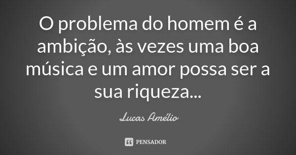 O problema do homem é a ambição, às vezes uma boa música e um amor possa ser a sua riqueza...... Frase de Lucas Amélio.