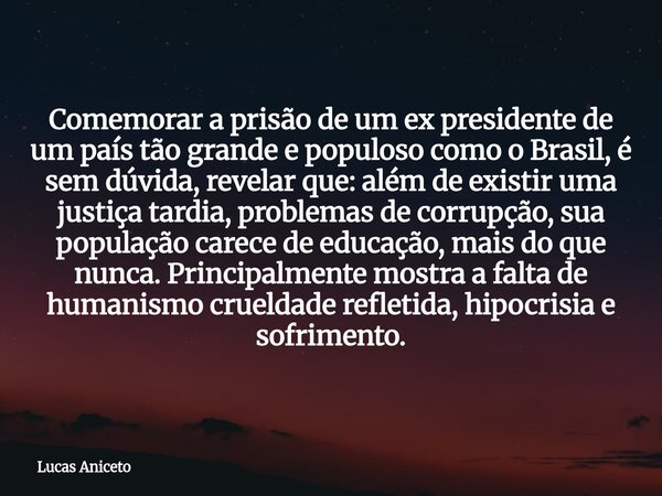 Comemorar a prisão de um ex presidente de um país tão grande e populoso como o Brasil, é sem dúvida, revelar que: além de existir uma justiça tardia, problemas ... Frase de Lucas Aniceto.