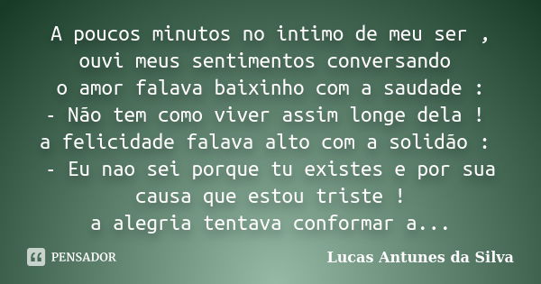 A poucos minutos no intimo de meu ser , ouvi meus sentimentos conversando o amor falava baixinho com a saudade : - Não tem como viver assim longe dela ! a felic... Frase de Lucas Antunes da Silva.