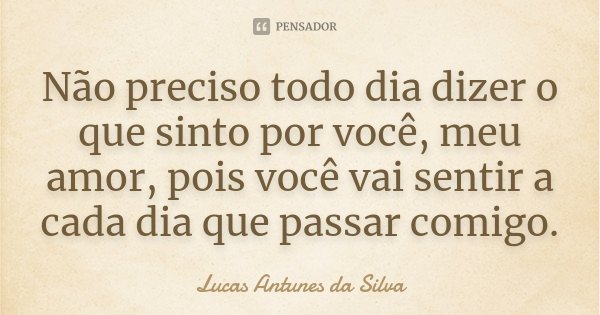 Não preciso todo dia dizer o que sinto por você, meu amor, pois você vai sentir a cada dia que passar comigo.... Frase de Lucas Antunes Da Silva.