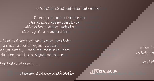 O outro lado da rua deserta O vento toca meu rosto Não sinto seu perfume Não sinto seus cabelos Não vejo o seu olhar A rua deserta continua sozinha ainda espera... Frase de Lucas Antunes Da Silva.