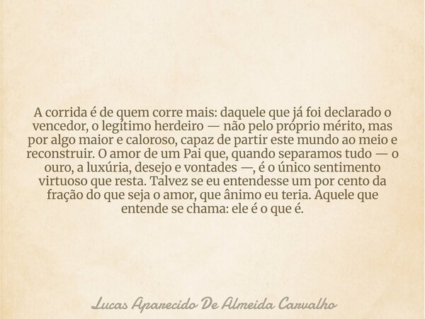 A corrida é de quem corre mais: daquele que já foi declarado o vencedor, o legítimo herdeiro — não pelo próprio mérito, mas por algo maior e caloroso, capaz de ... Frase de Lucas Aparecido De Almeida Carvalho.
