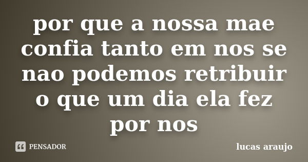 por que a nossa mae confia tanto em nos se nao podemos retribuir o que um dia ela fez por nos... Frase de lucas araujo.