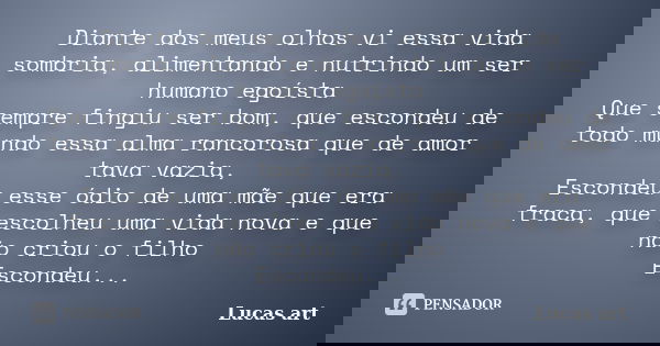 Diante dos meus olhos vi essa vida sombria, alimentando e nutrindo um ser humano egoísta Que sempre fingiu ser bom, que escondeu de todo mundo essa alma rancoro... Frase de Lucas art.