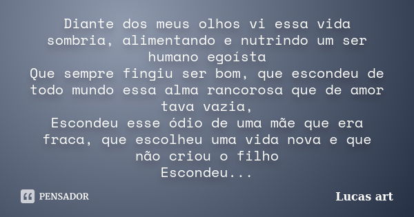 Diante dos meus olhos vi essa vida sombria, alimentando e nutrindo um ser humano egoísta Que sempre fingiu ser bom, que escondeu de todo mundo essa alma rancoro... Frase de Lucas art.