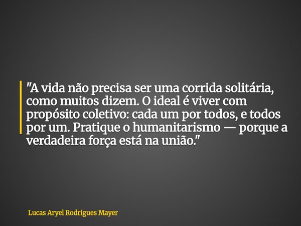 "A vida não precisa ser uma corrida solitária, como muitos dizem. O ideal é viver com propósito coletivo: cada um por todos, e todos por um. Pratique o hum... Frase de Lucas Aryel Rodrigues Mayer.