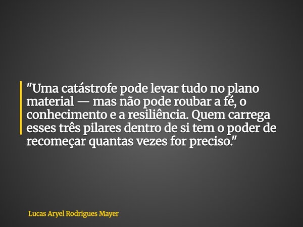 "Uma catástrofe pode levar tudo no plano material — mas não pode roubar a fé, o conhecimento e a resiliência. Quem carrega esses três pilares dentro de si ... Frase de Lucas Aryel Rodrigues Mayer.