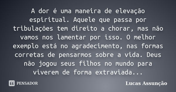 A dor é uma maneira de elevação espiritual. Aquele que passa por tribulações tem direito a chorar, mas não vamos nos lamentar por isso. O melhor exemplo está no... Frase de Lucas Assunção.