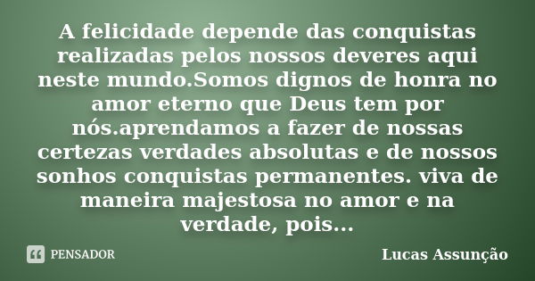 A felicidade depende das conquistas realizadas pelos nossos deveres aqui neste mundo.Somos dignos de honra no amor eterno que Deus tem por nós.aprendamos a faze... Frase de Lucas Assunção.