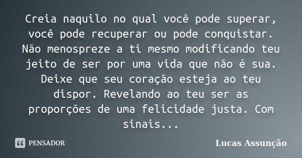 Creia naquilo no qual você pode superar, você pode recuperar ou pode conquistar. Não menospreze a ti mesmo modificando teu jeito de ser por uma vida que não é s... Frase de Lucas Assunção.