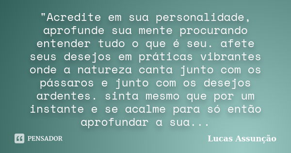 "Acredite em sua personalidade, aprofunde sua mente procurando entender tudo o que é seu. afete seus desejos em práticas vibrantes onde a natureza canta ju... Frase de Lucas Assunção.