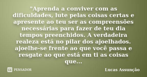 "Aprenda a conviver com as dificuldades, lute pelas coisas certas e apresente ao teu ser as compreensões necessárias para fazer de teu dia tempos preenchid... Frase de Lucas Assunção.