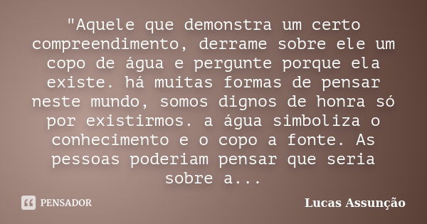 "Aquele que demonstra um certo compreendimento, derrame sobre ele um copo de água e pergunte porque ela existe. há muitas formas de pensar neste mundo, som... Frase de Lucas Assunção.