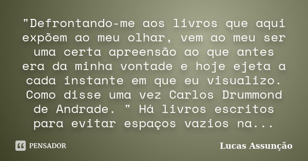 "Defrontando-me aos livros que aqui expõem ao meu olhar, vem ao meu ser uma certa apreensão ao que antes era da minha vontade e hoje ejeta a cada instante ... Frase de Lucas Assunção.