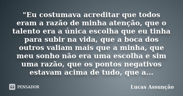 "Eu costumava acreditar que todos eram a razão de minha atenção, que o talento era a única escolha que eu tinha para subir na vida, que a boca dos outros v... Frase de Lucas Assunção.