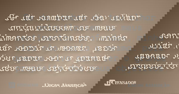Se da sombra do teu olhar aniquilassem os meus sentimentos profundos, minha vida não seria a mesma. pois apenas vivo para ser o grande propósito dos meus objeti... Frase de Lucas Assunção.
