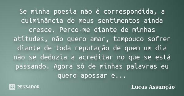 Se minha poesia não é correspondida, a culminância de meus sentimentos ainda cresce. Perco-me diante de minhas atitudes, não quero amar, tampouco sofrer diante ... Frase de Lucas Assunção.