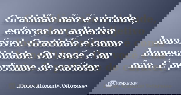Gratidão não é virtude, esforço ou adjetivo louvável. Gratidão é como honestidade. Ou você é ou não. É perfume de caráter.... Frase de Lucas Atanazio Vetorasso.