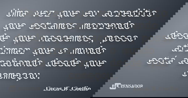 Uma vez que eu acredito que estamos morrendo desde que nascemos, posso afirmar que o mundo está acabando desde que começou.... Frase de Lucas B. Coelho.