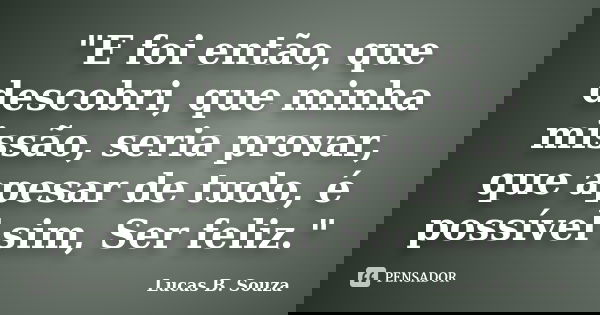 "E foi então, que descobri, que minha missão, seria provar, que apesar de tudo, é possível sim, Ser feliz."... Frase de Lucas B. Souza.