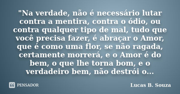 "Na verdade, não é necessário lutar contra a mentira, contra o ódio, ou contra qualquer tipo de mal, tudo que você precisa fazer, é abraçar o Amor, que é c... Frase de Lucas B. Souza.