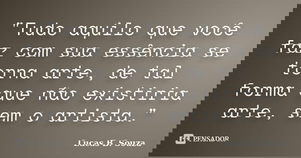 "Tudo aquilo que você faz com sua essência se torna arte, de tal forma que não existiria arte, sem o artista."... Frase de Lucas B. Souza.