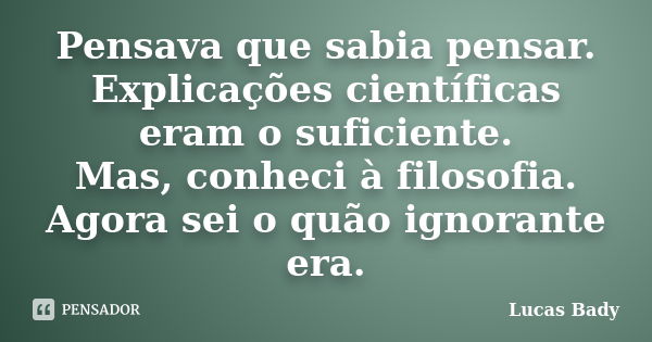 Pensava que sabia pensar. Explicações científicas eram o suficiente. Mas, conheci à filosofia. Agora sei o quão ignorante era.... Frase de Lucas Bady.