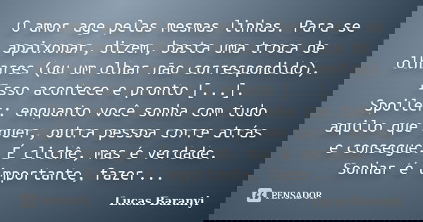 O amor age pelas mesmas linhas. Para se apaixonar, dizem, basta uma troca de olhares (ou um olhar não correspondido). Isso acontece e pronto [...]. Spoiler: enq... Frase de Lucas Baranyi.