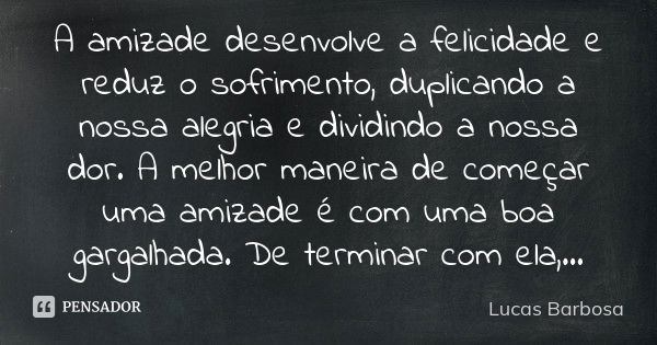 A amizade desenvolve a felicidade e reduz o sofrimento, duplicando a nossa alegria e dividindo a nossa dor. A melhor maneira de começar uma amizade é com uma bo... Frase de Lucas Barbosa.