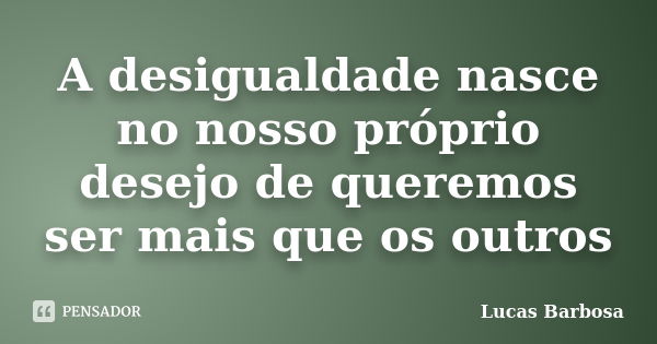 A desigualdade nasce no nosso próprio desejo de queremos ser mais que os outros... Frase de Lucas Barbosa.