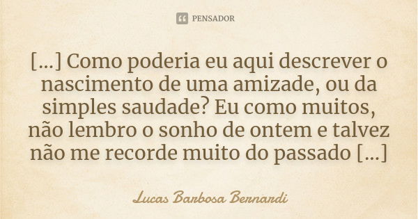 [...] Como poderia eu aqui descrever o nascimento de uma amizade, ou da simples saudade? Eu como muitos, não lembro o sonho de ontem e talvez não me recorde mui... Frase de Lucas Barbosa Bernardi.