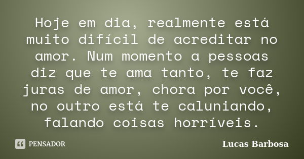 Hoje em dia, realmente está muito difícil de acreditar no amor. Num momento a pessoas diz que te ama tanto, te faz juras de amor, chora por você, no outro está ... Frase de Lucas Barbosa.