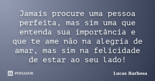 Jamais procure uma pessoa perfeita, mas sim uma que entenda sua importância e que te ame não na alegria de amar, mas sim na felicidade de estar ao seu lado!... Frase de Lucas Barbosa.