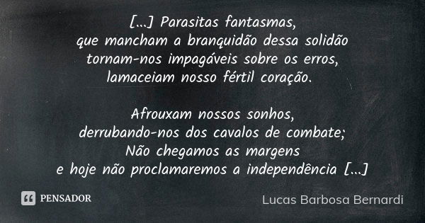 [...] Parasitas fantasmas, que mancham a branquidão dessa solidão tornam-nos impagáveis sobre os erros, lamaceiam nosso fértil coração. Afrouxam nossos sonhos, ... Frase de Lucas Barbosa Bernardi.