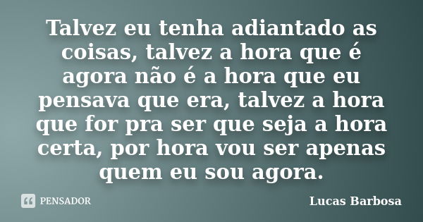 Talvez eu tenha adiantado as coisas, talvez a hora que é agora não é a hora que eu pensava que era, talvez a hora que for pra ser que seja a hora certa, por hor... Frase de Lucas Barbosa.