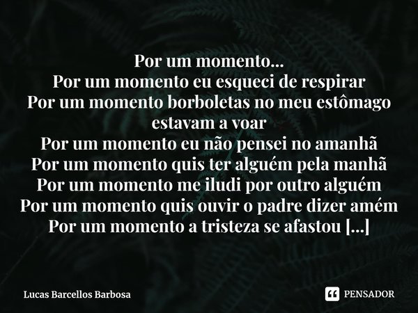 Por um momento...
Por um momento eu esqueci de respirar
Por um momento borboletas no meu estômago estavam a voar
Por um momento eu não pensei no amanhã
Por um m... Frase de Lucas Barcellos Barbosa.